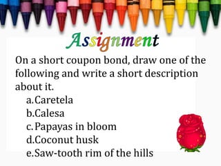 On a short coupon bond, draw one of the
following and write a short description
about it.
a.Caretela
b.Calesa
c.Papayas in bloom
d.Coconut husk
e.Saw-tooth rim of the hills
 