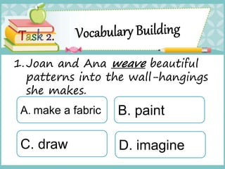 1.Joan and Ana weave beautiful
patterns into the wall-hangings
she makes.
A. make a fabric
C. draw
B. paint
D. imagine
 