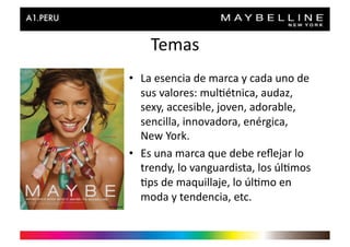 Temas	
  
•  La	
  esencia	
  de	
  marca	
  y	
  cada	
  uno	
  de	
  
   sus	
  valores:	
  mul>étnica,	
  audaz,	
  
   sexy,	
  accesible,	
  joven,	
  adorable,	
  
   sencilla,	
  innovadora,	
  enérgica,	
  
   New	
  York.	
  
•  Es	
  una	
  marca	
  que	
  debe	
  reﬂejar	
  lo	
  
   trendy,	
  lo	
  vanguardista,	
  los	
  úl>mos	
  
   >ps	
  de	
  maquillaje,	
  lo	
  úl>mo	
  en	
  
   moda	
  y	
  tendencia,	
  etc.	
  	
  
 