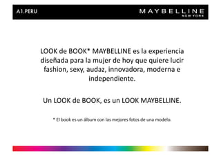 LOOK	
  de	
  BOOK*	
  MAYBELLINE	
  es	
  la	
  experiencia	
  
diseñada	
  para	
  la	
  mujer	
  de	
  hoy	
  que	
  quiere	
  lucir	
  
 fashion,	
  sexy,	
  audaz,	
  innovadora,	
  moderna	
  e	
  
                       independiente.	
  

 Un	
  LOOK	
  de	
  BOOK,	
  es	
  un	
  LOOK	
  MAYBELLINE.	
  

      *	
  El	
  book	
  es	
  un	
  álbum	
  con	
  las	
  mejores	
  fotos	
  de	
  una	
  modelo.	
  
 