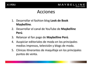 Acciones	
  
1.  Desarrollar	
  el	
  fashion	
  blog	
  Look	
  de	
  Book	
  
    Maybelline.	
  
2.  Desarrollar	
  el	
  canal	
  de	
  YouTube	
  de	
  Maybelline	
  
    Perú.	
  
3.  Relanzar	
  el	
  fan	
  page	
  de	
  Maybelline	
  Perú.	
  
4.  Auspiciar	
  editoriales	
  de	
  moda	
  en	
  los	
  principales	
  
    medios	
  impresos,	
  televisión	
  y	
  blogs	
  de	
  moda.	
  
5.  Clínicas	
  i>nerantes	
  de	
  maquillaje	
  en	
  los	
  principales	
  
    puntos	
  de	
  venta.	
  	
  
 