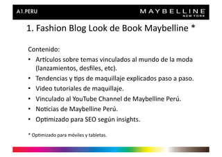 1.	
  Fashion	
  Blog	
  Look	
  de	
  Book	
  Maybelline	
  *	
  

Contenido:	
  
•  Artculos	
  sobre	
  temas	
  vinculados	
  al	
  mundo	
  de	
  la	
  moda	
  
   (lanzamientos,	
  desﬁles,	
  etc).	
  
•  Tendencias	
  y	
  >ps	
  de	
  maquillaje	
  explicados	
  paso	
  a	
  paso.	
  
•  Video	
  tutoriales	
  de	
  maquillaje.	
  
•  Vinculado	
  al	
  YouTube	
  Channel	
  de	
  Maybelline	
  Perú.	
  
•  No>cias	
  de	
  Maybelline	
  Perú.	
  
•  Op>mizado	
  para	
  SEO	
  según	
  insights.	
  

*	
  Op>mizado	
  para	
  móviles	
  y	
  tabletas.	
  
 