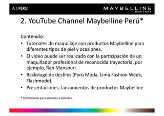 2.	
  YouTube	
  Channel	
  Maybelline	
  Perú*	
  
Contenido:	
  
•  Tutoriales	
  de	
  maquillaje	
  con	
  productos	
  Maybelline	
  para	
  
   diferentes	
  >pos	
  de	
  piel	
  y	
  ocasiones.	
  
•  El	
  video	
  puede	
  ser	
  realizado	
  con	
  la	
  par>cipación	
  de	
  un	
  
   maquillador	
  profesional	
  de	
  reconocida	
  trayectoria,	
  por	
  
   ejemplo,	
  Rah	
  Mansouri.	
  
•  Backstage	
  de	
  desﬁles	
  (Perú	
  Moda,	
  Lima	
  Fashion	
  Week,	
  
   Flashmode).	
  
•  Presentaciones,	
  lanzamientos	
  de	
  productos	
  Maybelline.	
  
*	
  Op>mizado	
  para	
  móviles	
  y	
  tabletas.	
  
 
