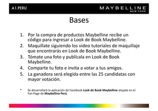 Bases	
  
1.  Por	
  la	
  compra	
  de	
  productos	
  Maybelline	
  recibe	
  un	
  
    código	
  para	
  ingresar	
  a	
  Look	
  de	
  Book	
  Maybelline.	
  	
  
2.  Maquillate	
  siguiendo	
  los	
  video	
  tutoriales	
  de	
  maquillaje	
  
    que	
  encontrarás	
  en	
  Look	
  de	
  Book	
  Maybelline.	
  
3.  Tómate	
  una	
  foto	
  y	
  publícala	
  en	
  Look	
  de	
  Book	
  
    Maybelline.	
  
4.  Comparte	
  tu	
  foto	
  e	
  invita	
  a	
  votar	
  a	
  tus	
  amigos.	
  
5.  La	
  ganadora	
  será	
  elegida	
  entre	
  las	
  25	
  candidatas	
  con	
  
    mayor	
  votación.	
  

*	
  	
  	
  	
  	
  	
  	
  	
  Se	
  desarrollará	
  la	
  aplicación	
  de	
  Facebook	
  Look	
  de	
  Book	
  Maybelline	
  alojada	
  en	
  el	
  
                                 Fan	
  Page	
  de	
  Maybelline	
  Perú.	
  
 