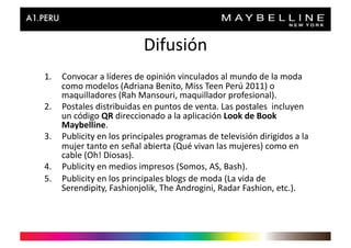Difusión	
  
1.  Convocar	
  a	
  líderes	
  de	
  opinión	
  vinculados	
  al	
  mundo	
  de	
  la	
  moda	
  
    como	
  modelos	
  (Adriana	
  Benito,	
  Miss	
  Teen	
  Perú	
  2011)	
  o	
  
    maquilladores	
  (Rah	
  Mansouri,	
  maquillador	
  profesional).	
  
2.  Postales	
  distribuidas	
  en	
  puntos	
  de	
  venta.	
  Las	
  postales	
  	
  incluyen	
  
    un	
  código	
  QR	
  direccionado	
  a	
  la	
  aplicación	
  Look	
  de	
  Book	
  
    Maybelline.	
  
3.  Publicity	
  en	
  los	
  principales	
  programas	
  de	
  televisión	
  dirigidos	
  a	
  la	
  
    mujer	
  tanto	
  en	
  señal	
  abierta	
  (Qué	
  vivan	
  las	
  mujeres)	
  como	
  en	
  
    cable	
  (Oh!	
  Diosas).	
  
4.  Publicity	
  en	
  medios	
  impresos	
  (Somos,	
  AS,	
  Bash).	
  
5.  Publicity	
  en	
  los	
  principales	
  blogs	
  de	
  moda	
  (La	
  vida	
  de	
  
    Serendipity,	
  Fashionjolik,	
  The	
  Androgini,	
  Radar	
  Fashion,	
  etc.).	
  
 