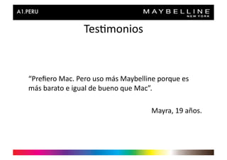 Tes>monios	
  


“Preﬁero	
  Mac.	
  Pero	
  uso	
  más	
  Maybelline	
  porque	
  es	
  
más	
  barato	
  e	
  igual	
  de	
  bueno	
  que	
  Mac”.	
  

                                                      Mayra,	
  19	
  años.	
  
 