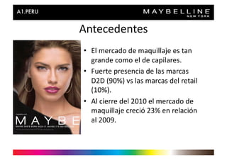 Antecedentes	
  
•  El	
  mercado	
  de	
  maquillaje	
  es	
  tan	
  
   grande	
  como	
  el	
  de	
  capilares.	
  
•  Fuerte	
  presencia	
  de	
  las	
  marcas	
  
   D2D	
  (90%)	
  vs	
  las	
  marcas	
  del	
  retail	
  
   (10%).	
  
•  Al	
  cierre	
  del	
  2010	
  el	
  mercado	
  de	
  
   maquillaje	
  creció	
  23%	
  en	
  relación	
  
   al	
  2009.	
  
 