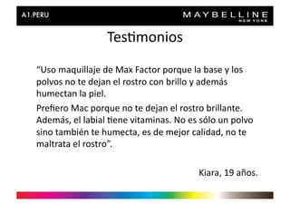 Tes>monios	
  
“Uso	
  maquillaje	
  de	
  Max	
  Factor	
  porque	
  la	
  base	
  y	
  los	
  
polvos	
  no	
  te	
  dejan	
  el	
  rostro	
  con	
  brillo	
  y	
  además	
  
humectan	
  la	
  piel.	
  
Preﬁero	
  Mac	
  porque	
  no	
  te	
  dejan	
  el	
  rostro	
  brillante.	
  
Además,	
  el	
  labial	
  >ene	
  vitaminas.	
  No	
  es	
  sólo	
  un	
  polvo	
  
sino	
  también	
  te	
  humecta,	
  es	
  de	
  mejor	
  calidad,	
  no	
  te	
  
maltrata	
  el	
  rostro”.	
  

                                                              Kiara,	
  19	
  años.	
  
 