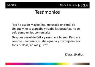 Tes>monios	
  

“No	
  he	
  usado	
  Maybelline.	
  He	
  usado	
  un	
  rimel	
  de	
  
Unique	
  y	
  no	
  te	
  alargaba	
  y	
  rizaba	
  las	
  pestañas,	
  no	
  se	
  
veía	
  como	
  en	
  los	
  comerciales.	
  
Después	
  usé	
  el	
  de	
  Esika	
  y	
  ese	
  si	
  era	
  bueno.	
  Pero	
  me	
  
compré	
  una	
  base	
  y	
  estaba	
  aguada	
  y	
  me	
  dejo	
  la	
  cara	
  
toda	
  brillosa,	
  no	
  me	
  gustó”.	
  

                                                                   Kiara,	
  19	
  años.	
  
 