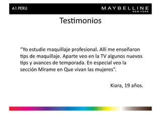 Tes>monios	
  


“Yo	
  estudie	
  maquillaje	
  profesional.	
  Allí	
  me	
  enseñaron	
  
>ps	
  de	
  maquillaje.	
  Aparte	
  veo	
  en	
  la	
  TV	
  algunos	
  nuevos	
  
>ps	
  y	
  avances	
  de	
  temporada.	
  En	
  especial	
  veo	
  la	
  
sección	
  Mírame	
  en	
  Que	
  vivan	
  las	
  mujeres”.	
  

                                                             Kiara,	
  19	
  años.	
  
 