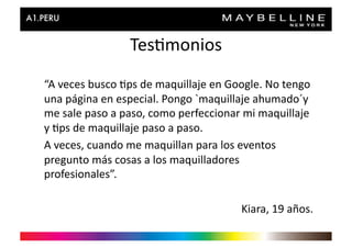 Tes>monios	
  
“A	
  veces	
  busco	
  >ps	
  de	
  maquillaje	
  en	
  Google.	
  No	
  tengo	
  
una	
  página	
  en	
  especial.	
  Pongo	
  `maquillaje	
  ahumado´y	
  
me	
  sale	
  paso	
  a	
  paso,	
  como	
  perfeccionar	
  mi	
  maquillaje	
  
y	
  >ps	
  de	
  maquillaje	
  paso	
  a	
  paso.	
  
A	
  veces,	
  cuando	
  me	
  maquillan	
  para	
  los	
  eventos	
  
pregunto	
  más	
  cosas	
  a	
  los	
  maquilladores	
  
profesionales”.	
  

                                                            Kiara,	
  19	
  años.	
  
 