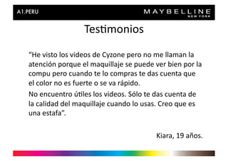 Tes>monios	
  
“He	
  visto	
  los	
  videos	
  de	
  Cyzone	
  pero	
  no	
  me	
  llaman	
  la	
  
atención	
  porque	
  el	
  maquillaje	
  se	
  puede	
  ver	
  bien	
  por	
  la	
  
compu	
  pero	
  cuando	
  te	
  lo	
  compras	
  te	
  das	
  cuenta	
  que	
  
el	
  color	
  no	
  es	
  fuerte	
  o	
  se	
  va	
  rápido.	
  
No	
  encuentro	
  ú>les	
  los	
  videos.	
  Sólo	
  te	
  das	
  cuenta	
  de	
  
la	
  calidad	
  del	
  maquillaje	
  cuando	
  lo	
  usas.	
  Creo	
  que	
  es	
  
una	
  estafa”.	
  

                                                              Kiara,	
  19	
  años.	
  
 