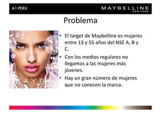 Problema	
  
•  El	
  target	
  de	
  Maybelline	
  es	
  mujeres	
  
   entre	
  13	
  y	
  55	
  años	
  del	
  NSE	
  A,	
  B	
  y	
  
   C.	
  
•  Con	
  los	
  medios	
  regulares	
  no	
  
   llegamos	
  a	
  las	
  mujeres	
  más	
  
   jóvenes.	
  
•  Hay	
  un	
  gran	
  número	
  de	
  mujeres	
  
   que	
  no	
  conocen	
  la	
  marca.	
  
 
