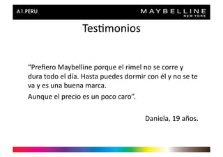 Tes>monios	
  


“Preﬁero	
  Maybelline	
  porque	
  el	
  rimel	
  no	
  se	
  corre	
  y	
  
dura	
  todo	
  el	
  día.	
  Hasta	
  puedes	
  dormir	
  con	
  él	
  y	
  no	
  se	
  te	
  
va	
  y	
  es	
  una	
  buena	
  marca.	
  
Aunque	
  el	
  precio	
  es	
  un	
  poco	
  caro”.	
  

                                                                Daniela,	
  19	
  años.	
  
 