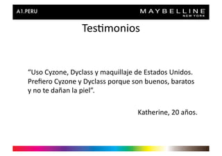 Tes>monios	
  


“Uso	
  Cyzone,	
  Dyclass	
  y	
  maquillaje	
  de	
  Estados	
  Unidos.	
  
Preﬁero	
  Cyzone	
  y	
  Dyclass	
  porque	
  son	
  buenos,	
  baratos	
  
y	
  no	
  te	
  dañan	
  la	
  piel”.	
  

                                                  Katherine,	
  20	
  años.	
  
 