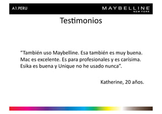 Tes>monios	
  


“También	
  uso	
  Maybelline.	
  Esa	
  también	
  es	
  muy	
  buena.	
  
Mac	
  es	
  excelente.	
  Es	
  para	
  profesionales	
  y	
  es	
  carísima.	
  
Esika	
  es	
  buena	
  y	
  Unique	
  no	
  he	
  usado	
  nunca”.	
  

                                                     Katherine,	
  20	
  años.	
  
 