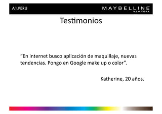 Tes>monios	
  


“En	
  internet	
  busco	
  aplicación	
  de	
  maquillaje,	
  nuevas	
  
tendencias.	
  Pongo	
  en	
  Google	
  make	
  up	
  o	
  color”.	
  

                                                 Katherine,	
  20	
  años.	
  
 