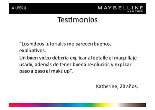 Tes>monios	
  

“Los	
  videos	
  tutoriales	
  me	
  parecen	
  buenos,	
  
explica>vos.	
  
Un	
  buen	
  video	
  debería	
  explicar	
  al	
  detalle	
  el	
  maquillaje	
  
usado,	
  además	
  de	
  tener	
  buena	
  resolución	
  y	
  explicar	
  
paso	
  a	
  paso	
  el	
  make	
  up”.	
  

                                                     Katherine,	
  20	
  años.	
  
 