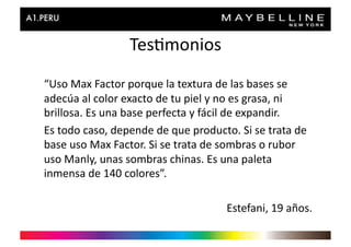 Tes>monios	
  
“Uso	
  Max	
  Factor	
  porque	
  la	
  textura	
  de	
  las	
  bases	
  se	
  
adecúa	
  al	
  color	
  exacto	
  de	
  tu	
  piel	
  y	
  no	
  es	
  grasa,	
  ni	
  
brillosa.	
  Es	
  una	
  base	
  perfecta	
  y	
  fácil	
  de	
  expandir.	
  	
  
Es	
  todo	
  caso,	
  depende	
  de	
  que	
  producto.	
  Si	
  se	
  trata	
  de	
  	
  
base	
  uso	
  Max	
  Factor.	
  Si	
  se	
  trata	
  de	
  sombras	
  o	
  rubor	
  
uso	
  Manly,	
  unas	
  sombras	
  chinas.	
  Es	
  una	
  paleta	
  
inmensa	
  de	
  140	
  colores”.	
  

                                                             Estefani,	
  19	
  años.	
  
 