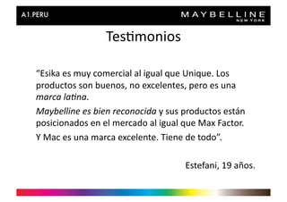 Tes>monios	
  

“Esika	
  es	
  muy	
  comercial	
  al	
  igual	
  que	
  Unique.	
  Los	
  
productos	
  son	
  buenos,	
  no	
  excelentes,	
  pero	
  es	
  una	
  
marca	
  la'na.	
  
Maybelline	
  es	
  bien	
  reconocida	
  y	
  sus	
  productos	
  están	
  
posicionados	
  en	
  el	
  mercado	
  al	
  igual	
  que	
  Max	
  Factor.	
  
Y	
  Mac	
  es	
  una	
  marca	
  excelente.	
  Tiene	
  de	
  todo”.	
  

                                                       Estefani,	
  19	
  años.	
  
 