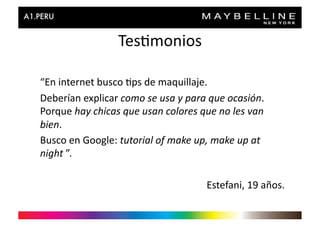Tes>monios	
  

“En	
  internet	
  busco	
  >ps	
  de	
  maquillaje.	
  	
  
Deberían	
  explicar	
  como	
  se	
  usa	
  y	
  para	
  que	
  ocasión.	
  
Porque	
  hay	
  chicas	
  que	
  usan	
  colores	
  que	
  no	
  les	
  van	
  
bien.	
  
Busco	
  en	
  Google:	
  tutorial	
  of	
  make	
  up,	
  make	
  up	
  at	
  
night	
  ”.	
  

                                                          Estefani,	
  19	
  años.	
  
 