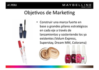 Obje>vos	
  de	
  Marke>ng	
  
       •  Construir	
  una	
  marca	
  fuerte	
  en	
  
          base	
  a	
  grandes	
  pilares	
  estratégicos	
  
          en	
  cada	
  eje	
  a	
  través	
  de	
  
          lanzamientos	
  y	
  sosteniendo	
  los	
  ya	
  
          existentes	
  (Volum	
  Express,	
  
          Superstay,	
  Dream	
  MM,	
  Colorama)	
  
 