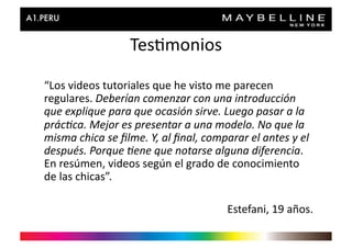 Tes>monios	
  

“Los	
  videos	
  tutoriales	
  que	
  he	
  visto	
  me	
  parecen	
  
regulares.	
  Deberían	
  comenzar	
  con	
  una	
  introducción	
  
que	
  explique	
  para	
  que	
  ocasión	
  sirve.	
  Luego	
  pasar	
  a	
  la	
  
prác'ca.	
  Mejor	
  es	
  presentar	
  a	
  una	
  modelo.	
  No	
  que	
  la	
  
misma	
  chica	
  se	
  ﬁlme.	
  Y,	
  al	
  ﬁnal,	
  comparar	
  el	
  antes	
  y	
  el	
  
después.	
  Porque	
  'ene	
  que	
  notarse	
  alguna	
  diferencia.	
  
En	
  resúmen,	
  videos	
  según	
  el	
  grado	
  de	
  conocimiento	
  
de	
  las	
  chicas”.	
  

                                                              Estefani,	
  19	
  años.	
  
 