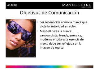 Obje>vos	
  de	
  Comunicación	
  
         •  Ser	
  reconocida	
  como	
  la	
  marca	
  que	
  
            dicta	
  la	
  autoridad	
  en	
  color.	
  
         •  Maybelline	
  es	
  la	
  marca	
  
            vanguardista,	
  trendy,	
  enérgica,	
  
            moderna	
  y	
  toda	
  esta	
  esencia	
  de	
  
            marca	
  debe	
  ser	
  reﬂejada	
  en	
  la	
  
            imagen	
  de	
  marca.	
  
 
