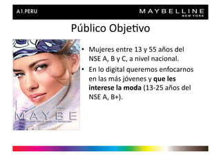 Público	
  Obje>vo	
  
  •  Mujeres	
  entre	
  13	
  y	
  55	
  años	
  del	
  
     NSE	
  A,	
  B	
  y	
  C,	
  a	
  nivel	
  nacional.	
  
  •  En	
  lo	
  digital	
  queremos	
  enfocarnos	
  
     en	
  las	
  más	
  jóvenes	
  y	
  que	
  les	
  
     interese	
  la	
  moda	
  (13-­‐25	
  años	
  del	
  
     NSE	
  A,	
  B+).	
  
 