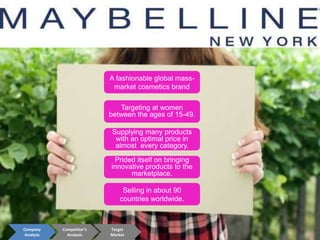 Supplying many products
with an optimal price in
almost every category.
Prided itself on bringing
innovative products to the
marketplace.
Targeting at women
between the ages of 15-49.
Selling in about 90
countries worldwide.
A fashionable global mass-
market cosmetics brand
Company
Analysis
Competitor’s
Analysis
Target
Market
 