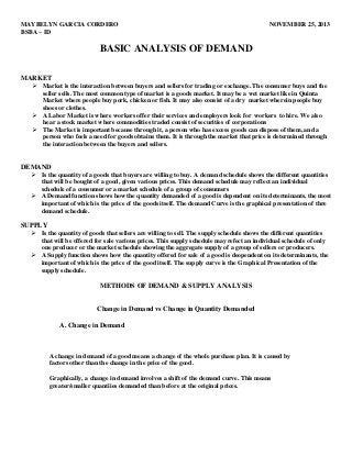 MAYBELYN GARCIA CORDERO
BSBA – ID

NOVEMBER 25, 2013

BASIC ANALYSIS OF DEMAND
MARKET
 Market is the interaction between buyers and sellers for trading or exchange. The consumer buys and the
seller sells. The most common type of market is a goods market. It may be a wet market like in Quinta
Market where people buy pork, chicken or fish. It may also consist of a dry market wherein people buy
shoes or clothes.
 A Labor Market is where workers offer their services and employers look for workers to hire. We also
hear a stock market where commodities traded consist of securities of corporations
 The Market is important because through it, a person who has excess goods can dispose of them, and a
person who feels a need for goods obtains them. It is through the market that price is determined through
the interaction between the buyers and sellers.

DEMAND
 Is the quantity of a goods that buyers are willing to buy. A demand schedule shows the different quantities
that will be bought of a good, given various prices. This demand schedule may reflect an individual
schedule of a consumer or a market schedule of a group of consumers
 A Demand function shows how the quantity demanded of a good is dependent on its determinants, the most
important of which is the price of the goods itself. The demand Curve is the graphical presentation of thre
demand schedule.

SUPPLY
 Is the quantity of goods that sellers are willing to sell. The supply schedule shows the different quantities
that will be offered for sale various prices. This supply schedule may refect an individual schedule of only
one producer or the market schedule showing the aggregate supply of a group of sellers or producers.
 A Supply function shows how the quantity offered for sale of a good is deopendent on its determinants, the
important of which is the price of the good itself. The supply curve is the Graphical Presentation of the
supply schedule.

METHODS OF DEMAND & SUPPLY ANALYSIS
Change in Demand vs Change in Quantity Demanded
A. Change in Demand

A change in demand of a good means a change of the whole purchase plan. It is caused by
factors other than the change in the price of the good.
Graphically, a change in demand involves a shift of the demand curve. This means
greater/smaller quantiies demanded than before at the original prices.

 