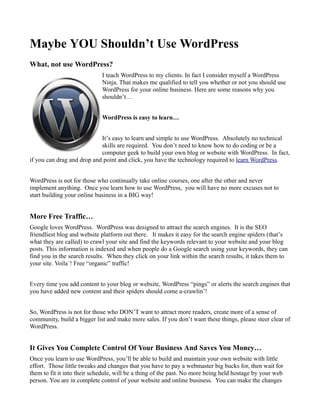 Maybe YOU Shouldn’t Use WordPress
What, not use WordPress?
                             I teach WordPress to my clients. In fact I consider myself a WordPress
                             Ninja. That makes me qualified to tell you whether or not you should use
                             WordPress for your online business. Here are some reasons why you
                             shouldn’t…


                             WordPress is easy to learn…


                            It’s easy to learn and simple to use WordPress. Absolutely no technical
                            skills are required. You don’t need to know how to do coding or be a
                            computer geek to build your own blog or website with WordPress. In fact,
if you can drag and drop and point and click, you have the technology required to learn WordPress.


WordPress is not for those who continually take online courses, one after the other and never
implement anything. Once you learn how to use WordPress, you will have no more excuses not to
start building your online business in a BIG way!


More Free Traffic…
Google loves WordPress. WordPress was designed to attract the search engines. It is the SEO
friendliest blog and website platform out there. It makes it easy for the search engine spiders (that’s
what they are called) to crawl your site and find the keywords relevant to your website and your blog
posts. This information is indexed and when people do a Google search using your keywords, they can
find you in the search results. When they click on your link within the search results, it takes them to
your site. Voila`! Free “organic” traffic!


Every time you add content to your blog or website, WordPress “pings” or alerts the search engines that
you have added new content and their spiders should come a-crawlin’!


So, WordPress is not for those who DON’T want to attract more readers, create more of a sense of
community, build a bigger list and make more sales. If you don’t want these things, please steer clear of
WordPress.


It Gives You Complete Control Of Your Business And Saves You Money…
Once you learn to use WordPress, you’ll be able to build and maintain your own website with little
effort. Those little tweaks and changes that you have to pay a webmaster big bucks for, then wait for
them to fit it into their schedule, will be a thing of the past. No more being held hostage by your web
person. You are in complete control of your website and online business. You can make the changes
 