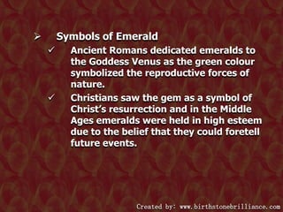 Symbols of Emerald






Ancient Romans dedicated emeralds to
the Goddess Venus as the green colour
symbolized the reproductive forces of
nature.
Christians saw the gem as a symbol of
Christ’s resurrection and in the Middle
Ages emeralds were held in high esteem
due to the belief that they could foretell
future events.

Created by: www.birthstonebrilliance.com

 