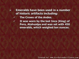 Emeralds have been used in a number
of historic artifacts including:





The Crown of the Andes.
It was worn by the last Inca (King) of
Peru, Atahualpa and was set with 450
emeralds, which weighed ten ounces.

Created by: www.birthstonebrilliance.com

 