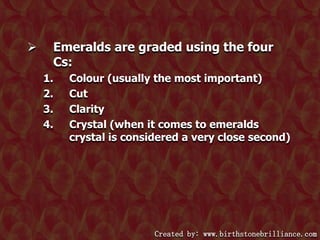 

Emeralds are graded using the four
Cs:
1.
2.
3.
4.

Colour (usually the most important)
Cut
Clarity
Crystal (when it comes to emeralds
crystal is considered a very close second)

Created by: www.birthstonebrilliance.com

 