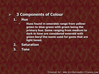 

3 Components of Colour
1.

Hue


2.
3.

Hues found in emeralds range from yellowgreen to blue-green with green being the
primary hue. Gems ranging from medium to
dark in tone are considered emerald with
green beryl the name used for gems that are
light toned.

Saturation
Tone

Created by: www.birthstonebrilliance.com

 