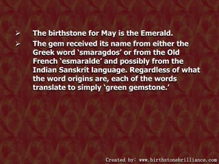 


The birthstone for May is the Emerald.
The gem received its name from either the
Greek word ‘smaragdos’ or from the Old
French ‘esmaralde’ and possibly from the
Indian Sanskrit language. Regardless of what
the word origins are, each of the words
translate to simply ‘green gemstone.’

Created by: www.birthstonebrilliance.com

 