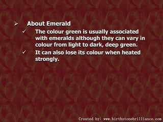 About Emerald






The colour green is usually associated
with emeralds although they can vary in
colour from light to dark, deep green.
It can also lose its colour when heated
strongly.

Created by: www.birthstonebrilliance.com

 