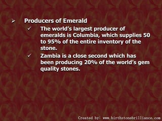 

Producers of Emerald




The world’s largest producer of
emeralds is Columbia, which supplies 50
to 95% of the entire inventory of the
stone.
Zambia is a close second which has
been producing 20% of the world’s gem
quality stones.

Created by: www.birthstonebrilliance.com

 