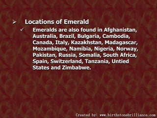 Locations of Emerald




Emeralds are also found in Afghanistan,
Australia, Brazil, Bulgaria, Cambodia,
Canada, Italy, Kazakhstan, Madagascar,
Mozambique, Namibia, Nigeria, Norway,
Pakistan, Russia, Somalia, South Africa,
Spain, Switzerland, Tanzania, Untied
States and Zimbabwe.

Created by: www.birthstonebrilliance.com

 