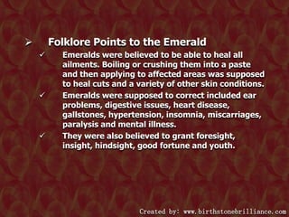 Folklore Points to the Emerald








Emeralds were believed to be able to heal all
ailments. Boiling or crushing them into a paste
and then applying to affected areas was supposed
to heal cuts and a variety of other skin conditions.
Emeralds were supposed to correct included ear
problems, digestive issues, heart disease,
gallstones, hypertension, insomnia, miscarriages,
paralysis and mental illness.
They were also believed to grant foresight,
insight, hindsight, good fortune and youth.

Created by: www.birthstonebrilliance.com

 