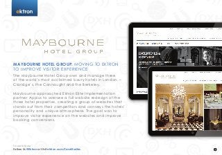 t
Maybourne Hotel Group: Moving to Ektron
to Improve Visitor Experience
The Maybourne Hotel Group own and manage three
of the world’s most acclaimed luxury hotels in London, –
Claridge’s, the Connaught and the Berkeley.
Maybourne approached Ektron Elite Implementation
partner Appius to oversee a full website redesign of the
three hotel properties, creating a group of websites that
stands out from their competitors and conveys the hotels’
personality and unique atmosphere. The goal was to
improve visitor experience on the websites and improve
booking conversions.
Follow Us @Ektron or Visit ektron.com/CaseStudies
To Learn More
 