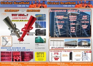 * Prices subject to change without notice. July 2013 * All prices +10% GST + Freight
www.globalscaffold.com.au email: sales@globalscaffold.com.au
PHONE 08 9303 2782
* Prices subject to change without notice. FAX 08 9303 2783 May 2014 ABN 44 566 470 580 * All prices +10% GST + Freight
www.globalscaffold.com.au email: sales@globalscaffold.com.au
PHONE 08 9303 2782
* Prices subject to change without notice. FAX 08 9303 2783 May 2014 ABN 44 566 470 580 * All prices +10% GST + Freight
ScaffoldScaffold ScaffoldScaffold
ALUMINIUM
SAFETY
STAIRWAY
A-FRAME
&
QUIKSCAFF
TESTED &
APPROVED
AS 1657-1992
AS/NZS 1170.1
MASSIVE SAVINGS ON
PAINTED QUICKSCAFF !!
HUGE STOCK HOLDING
ALUMINIUMALUMINIUM
SAFETYSAFETY
STAIRWAYSTAIRWAY
A-FRAMEA-FRAME
&
QUIKSCAFFQUIKSCAFF
TESTED &TESTED &
APPROVEDAPPROVED
AS 1657-1992AS 1657-1992
HUGE STOCK HOLDINGHUGE STOCK HOLDING
HOT DIP
GALVANISED
COST EFFECTIVE
PAINTEDOR
WORKSAFE DESIGN WAS 20154 LICENSED TO 45 METRES
GREAT DISCOUNT SPECIALS
$5,000.00
less 5%
$10,000.00
less 10%
$15,000.00
less 15%
$20,000.00
less 20%
Very achievable using any product mix....
Build your order with
Site Fencing, Frame Scaffold
and Aluminium Towers*
WHY HIRE...?
LOOK TO BUY!!!
FINANCE AVAILABLE
QUICKSCAFF KWIKSTAGECOMPATIBLE
WITH
LYTA MESH
FOR CONTAINMENT, SCREENING AND
FALL-ARREST.
EASY TO INSTALL AND FIRE RETARDANT
AS 2001 AND AS/NZ 1891.1 COMPLIANT ALUMINIUM RUNNING PLATFORMS
$
645.00*
www.globalscaffold.com.au email: sales@globalscaffold.com.au
ALUMINIUM RUNNING PLATFORMSALUMINIUM RUNNING PLATFORMSALUMINIUM
ScaffoldScaffold
ALUMINIUM FOLDING “QUIK-PRO”
$
599.00*
Worksafe Certiﬁcate
WAS20749
“QUIK-PRO”
Worksafe Certiﬁcate
ITEM 110
BASE UNIT
ITEM 113
FULLPACK
225Kg
SWL
$
999.00 *
1M
1.95M
Worksafe Certiﬁcates WAS20456 WAS20457MADE TO MEASURE & FIT YOUR JOB
ALUMINIUM MOBILE TOWERS
WORKING
PLATFORM
HEIGHTS
FROM
3.0M
UP TO
9.0M
NARROW
FRAME
0.8M WIDE
SINGLE
DECK
WIDE
FRAME
1.3M WIDE
DOUBLE
DECK
 