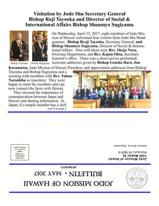 JodoMissionofHawaii
Bulletin-MAY2017
(#1246-0517)
JodoMissionofHawaii
1429MakikiSt.
HonoluluHI96814
AddressServiceRequested
Visitation by Jodo Shu Secretary General
Bishop Roji Toyooka and Director of Social &
International Affairs Bishop Shunmyo Sugiyama
On Wednesday, April 12, 2017, eight members of Jodo Mis-
sion of Hawaii welcomed four visitors from Jodo Shu Head-
quarters: Bishop Ryoji Toyooka, Secretary General, and
Bishop Shunmyo Sugiyama, Director of Social & Interna-
tional Affairs. Also with them were Rev. Shoju Nara,
Overseas Department, and Rev. Kojun Ohta, Secretary
General’s office. There was a short service performed,
welcome addresses given by Bishop Gensho Hara, Jon
Karamatsu, Jodo Mission of Hawaii President, and appreciation addresses from Bishop
Toyooka and Bishop Sugiyama and a
meeting with members with Rev. Yubun
Narashiba as translator. They were
happy to meet the members and can
now connect the faces with Hawaii.
They stressed the importance of
communication between Japan and
Hawaii and sharing information. In
Japan, if a temple member has a skill
cont’d on page 2
Bishop Toyooka Bishop Sugiyama
 