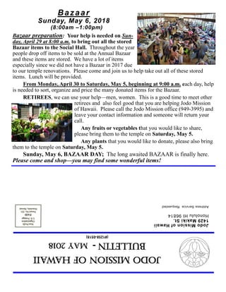 JodoMissionofHawaii
Bulletin-MAY2018
(#1258-0518)
JodoMissionofHawaii
1429MakikiSt.
HonoluluHI96814
AddressServiceRequested
Bazaar
Sunday, May 6, 2018
(8:00am –1:00pm)
Bazaar preparation: Your help is needed on Sun-
day, April 29 at 8:00 a.m. to bring out all the stored
Bazaar items to the Social Hall. Throughout the year
people drop off items to be sold at the Annual Bazaar
and these items are stored. We have a lot of items
especially since we did not have a Bazaar in 2017 due
to our temple renovations. Please come and join us to help take out all of these stored
items. Lunch will be provided.
From Monday, April 30 to Saturday, May 5, beginning at 9:00 a.m. each day, help
is needed to sort, organize and price the many donated items for the Bazaar.
RETIREES, we can use your help—men, women. This is a good time to meet other
retirees and also feel good that you are helping Jodo Mission
of Hawaii. Please call the Jodo Mission office (949-3995) and
leave your contact information and someone will return your
call.
Any fruits or vegetables that you would like to share,
please bring them to the temple on Saturday, May 5.
Any plants that you would like to donate, please also bring
them to the temple on Saturday, May 5.
Sunday, May 6, BAZAAR DAY; The long awaited BAZAAR is finally here.
Please come and shop—you may find some wonderful items!
 