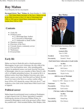 Ray Mabus - Wikipedia, the free encyclopedia                                                        http://en.wikipedia.org/wiki/Ray_Mabus




         From Wikipedia, the free encyclopedia

         Raymond Edwin "Ray" Mabus, Jr. (
                                y                (born October 11, 1948)
                                                                       )
         is the 75th United States Secretary of the Navy. Mabus served
                                           y            y                                      Ray Mabus
                                                           pp
         as the 60th Governor of the U.S. state of Mississippi from
         1988 to 1992 and as United States Ambassador to Saudi
         Arabia from 1994 to 1996.




                 1 Early life
                 2 Political career
                        2.1 Mississippi State Auditor
                        2.2 Governor of Mississippi
                        2.3 Ambassador to Saudi Arabia
                 3 Business ventures
                 4 Secretary of the Navy
                 5 Awards, honors, community service                           75th United States Secretary of the Navy
                 6 Personal life                                                                Incumbent
                 7 References
                                                                                              Assumed office
                 8 External links
                                                                                               June 18, 2009
                                                                           President              Barack Obama
                                                                           Preceded by            Donald C. Winter
                                                                           22nd United States Ambassador to Saudi Arabia
         Mabus was born in Starkville and is a fourth-generation                                   In office
         Mississippian; he grew up in Ackerman, the only child of the                   July 5, 1994 – April 25, 1996
         owner of the local hardware store. After attending public
                                                                           President              Bill Clinton
         schools, he graduated summa cum laude from the University
         of Mississippi, where he was a member of Beta Theta Pi, with      Preceded by            Charles W. Freeman, Jr.
         a B.A. in English and political science. He earned an M.A. in     Succeeded by           Wyche Fowler
         political science from Johns Hopkins University and a Juris
                                                                                       60th Governor of Mississippi
         Doctor, magna cum laude, from Harvard Law School. He also
         served two years in the Navy as a surface warfare officer                              In office
         from 1970 to 1972 aboard the cruiser USS Little Rock,[1] and             January 12, 1988 – January 14, 1992
         worked as a law clerk in the United States Fifth Circuit Court    Lieutenant             Brad Dye
         of Appeals.                                                       Preceded by            William Allain
                                                                           Succeeded by           Kirk Fordice
                                                                                   37th State Auditor of Mississippi

         Mabus began his professional career working in Washington                               In office
         as legal counsel to the U.S. House Agriculture Committee.                              1984–1988
         Following the election of Governor William Winter, he             Preceded by            Hamp King
         returned to Mississippi to work in the governor's office, where   Succeeded by           Pete Johnson
         the youthful staff– which included Mabus, Dick Molpus, John


1 of 6                                                                                                                  4/4/2012 11:46 AM
 