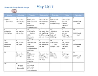 Happy Birthday May Birthdays                        May 2011

     Sunday           Monday           Tuesday            Wednesday              Thursday             Friday                 Saturday
1                2                 3                     4                    5                  6                      7
2:00 New         9:30 Art Class    9:30 Students         9:00 Beauty Shop     10:00 Van ride     9:30 Relaxation
   Generations   1:30 Lucky Dice   10:30 Crossword       9:30 Peddler Cart    With Dave          Class with             1:00 Movie &
                      Game         12:45                 1:30 Bingo           1:30 Pet Therapy   Catherine                    Snack
                                   Communion                                                     1:00 Calvary
                                   1:30 Randy Wallace                                            Baptist
8                9                 10                    11                   12                 13                     14
2:00 Walton      9:30 Wal Mart     9:30 Party for        9:00 Beauty Shop     10:00 Jackie       9:30 Exercise
Worship band     1:00 Art Class         Students         9:30 Sing A Long     McCoy              With Ben               1:00 Movie &
                                   12:45                 10:00 Reminiscing    Banjo Lady         10:15 Bingo                  Snack
                                   Communion             1:30 Brain Fitness   1:30 Bingo         1:00 Calvary Baptist
                                   1:30 Bingo
15               16                17                    18                   19                 20                     21
10:00            9:30 Art Class    10:00 Van Ride        9:00 Beauty Shop     11:30 Out to       9:30 Exercise
Ambassador       1:30 Bingo        12:45                 9:30 Peddler Cart           Lunch       10:00 Jingo            1:00 Movie &
For Christ                         Communion             1:30 TBA             2:00 Sing A Long   1:00 Calvary                 Snack
                                   1:30 Name that tune                                           Baptist
                                   2:00 Snack
22               23                24                    25                   26                 27                     28
                 9:30 Art Class    9:30 Exercise         9:30 Beauty Shop     10:00 TBA          10:00 Bingo
                 1:30 Bingo        10:00 Trivia          10:00 Magazine       1:00 Jumbo         1:00 Calvary           1:00 Movie &
                                   12:45                 Scavenger Hunt             Poker             Baptist                 Snack
                                   Communion             1:30 Bingo
                                   1:30 Cardo
29               30                31
                    Happy          9:30 Exercise
                                   10:00 Jumbo
                   Memorial        Crossword
                                   12:45 Communion
 