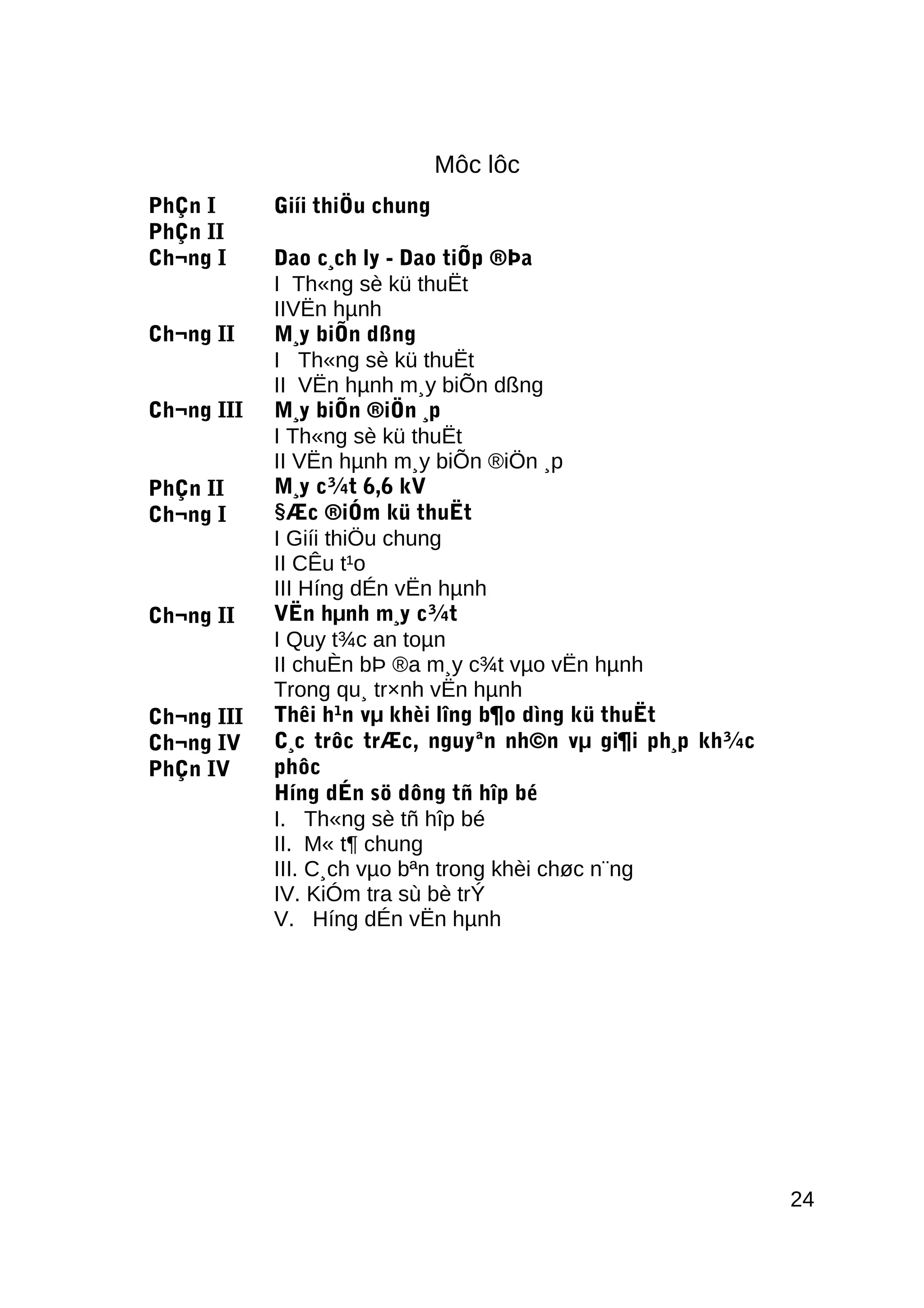 Môc lôc
PhÇn I
PhÇn II
Ch¬ng I
Ch¬ng II
Ch¬ng III
PhÇn II
Ch¬ng I
Ch¬ng II
Ch¬ng III
Ch¬ng IV
PhÇn IV
Giíi thiÖu chung
Dao c¸ch ly - Dao tiÕp ®Þa
I Th«ng sè kü thuËt
IIVËn hµnh
M¸y biÕn dßng
I Th«ng sè kü thuËt
II VËn hµnh m¸y biÕn dßng
M¸y biÕn ®iÖn ¸p
I Th«ng sè kü thuËt
II VËn hµnh m¸y biÕn ®iÖn ¸p
M¸y c¾t 6,6 kV
§Æc ®iÓm kü thuËt
I Giíi thiÖu chung
II CÊu t¹o
III Híng dÉn vËn hµnh
VËn hµnh m¸y c¾t
I Quy t¾c an toµn
II chuÈn bÞ ®a m¸y c¾t vµo vËn hµnh
Trong qu¸ tr×nh vËn hµnh
Thêi h¹n vµ khèi lîng b¶o dìng kü thuËt
C¸c trôc trÆc, nguyªn nh©n vµ gi¶i ph¸p kh¾c
phôc
Híng dÉn sö dông tñ hîp bé
I. Th«ng sè tñ hîp bé
II. M« t¶ chung
III. C¸ch vµo bªn trong khèi chøc n¨ng
IV. KiÓm tra sù bè trÝ
V. Híng dÉn vËn hµnh
24
 
