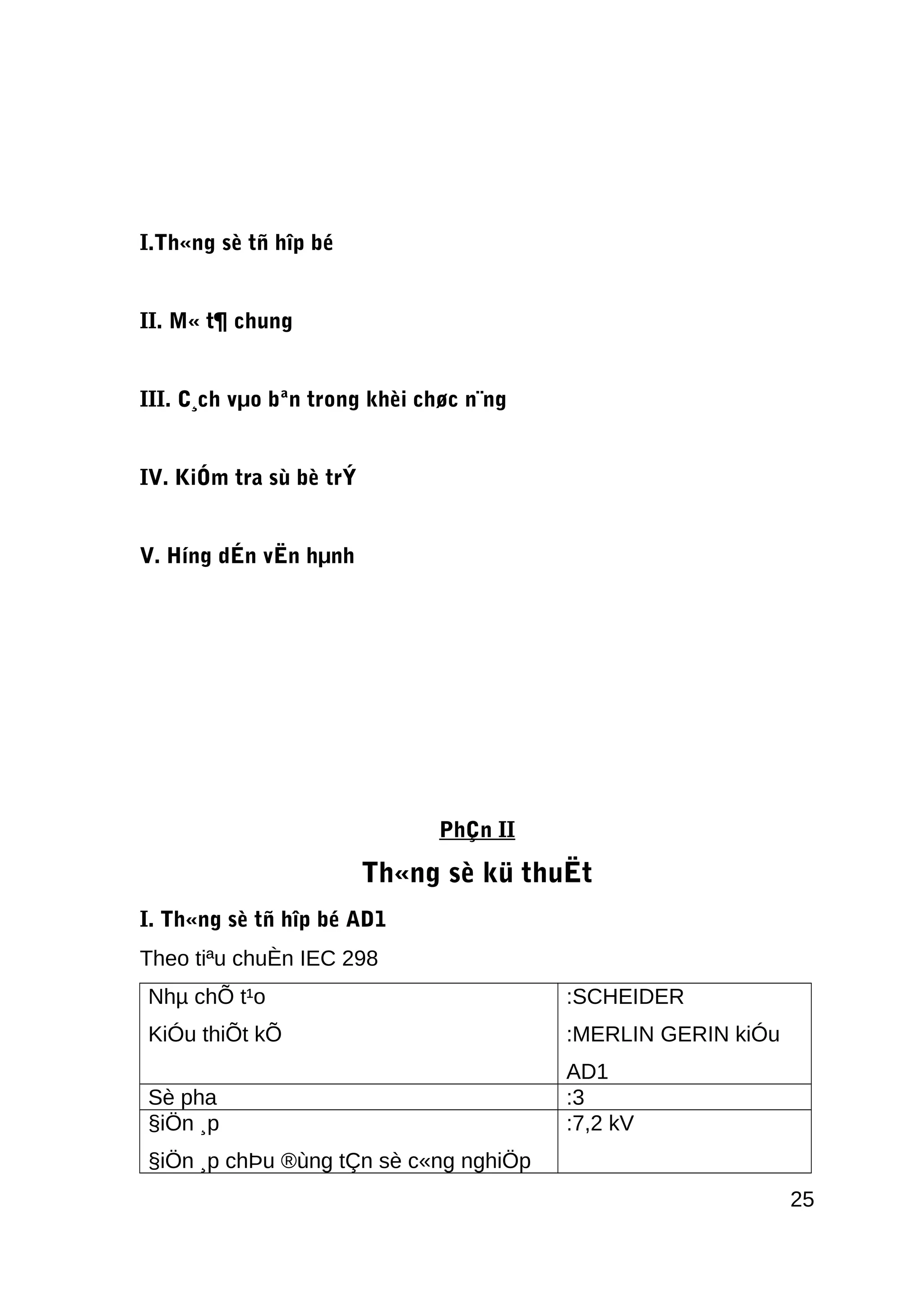 I.Th«ng sè tñ hîp bé
II. M« t¶ chung
III. C¸ch vµo bªn trong khèi chøc n¨ng
IV. KiÓm tra sù bè trÝ
V. Híng dÉn vËn hµnh
PhÇn II
Th«ng sè kü thuËt
I. Th«ng sè tñ hîp bé AD1
Theo tiªu chuÈn IEC 298
Nhµ chÕ t¹o
KiÓu thiÕt kÕ
:SCHEIDER
:MERLIN GERIN kiÓu
AD1
Sè pha :3
§iÖn ¸p
§iÖn ¸p chÞu ®ùng tÇn sè c«ng nghiÖp
:7,2 kV
25
 