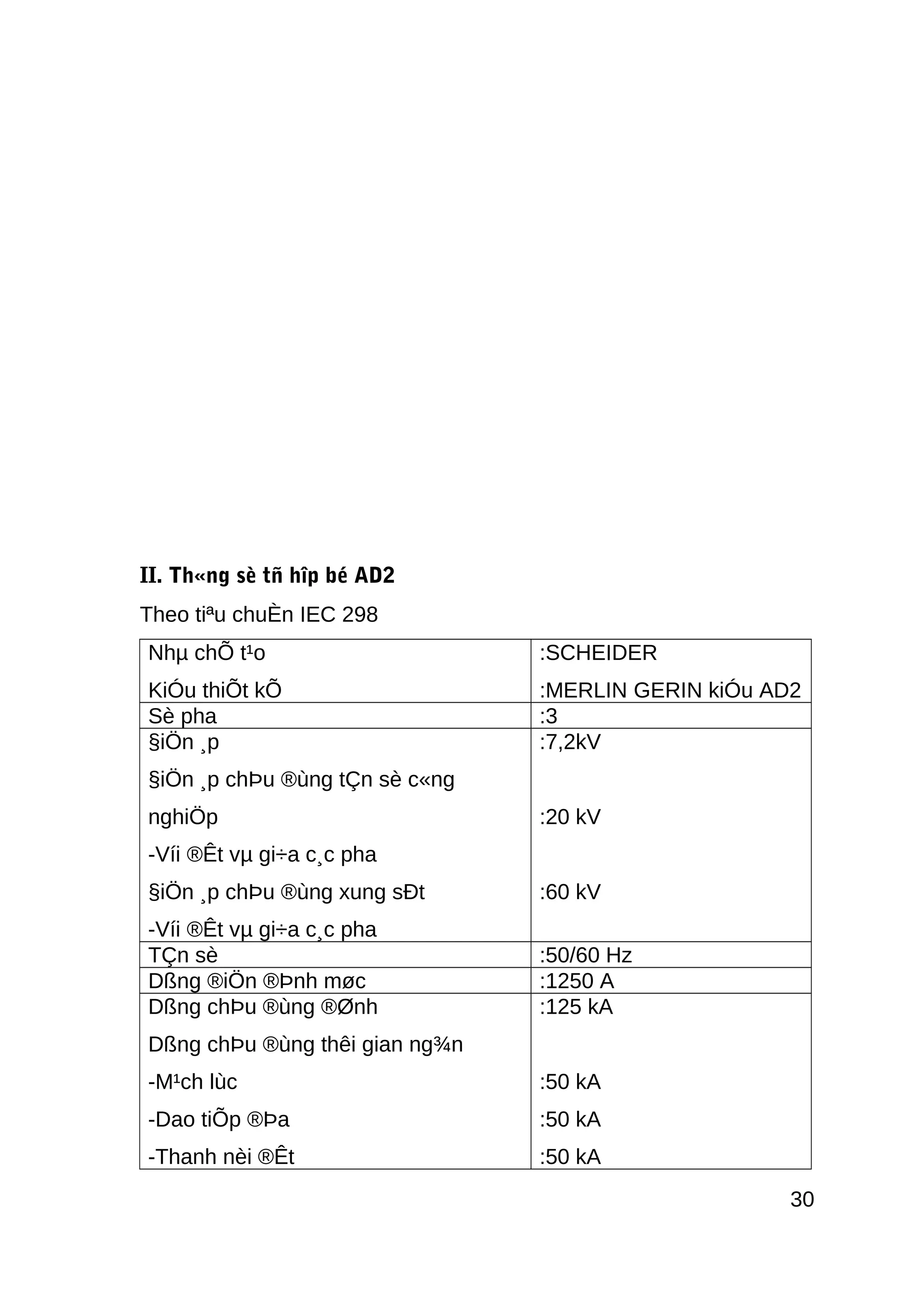II. Th«ng sè tñ hîp bé AD2
Theo tiªu chuÈn IEC 298
Nhµ chÕ t¹o
KiÓu thiÕt kÕ
:SCHEIDER
:MERLIN GERIN kiÓu AD2
Sè pha :3
§iÖn ¸p
§iÖn ¸p chÞu ®ùng tÇn sè c«ng
nghiÖp
-Víi ®Êt vµ gi÷a c¸c pha
§iÖn ¸p chÞu ®ùng xung sÐt
-Víi ®Êt vµ gi÷a c¸c pha
:7,2kV
:20 kV
:60 kV
TÇn sè :50/60 Hz
Dßng ®iÖn ®Þnh møc :1250 A
Dßng chÞu ®ùng ®Ønh
Dßng chÞu ®ùng thêi gian ng¾n
-M¹ch lùc
-Dao tiÕp ®Þa
-Thanh nèi ®Êt
:125 kA
:50 kA
:50 kA
:50 kA
30
 